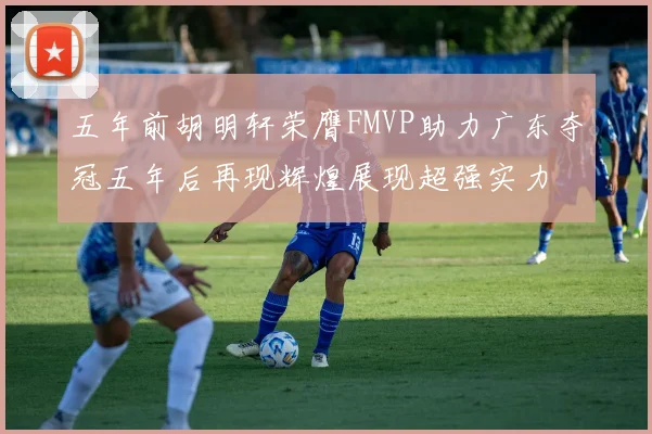 五年前胡明轩荣膺FMVP助力广东夺冠五年后再现辉煌展现超强实力