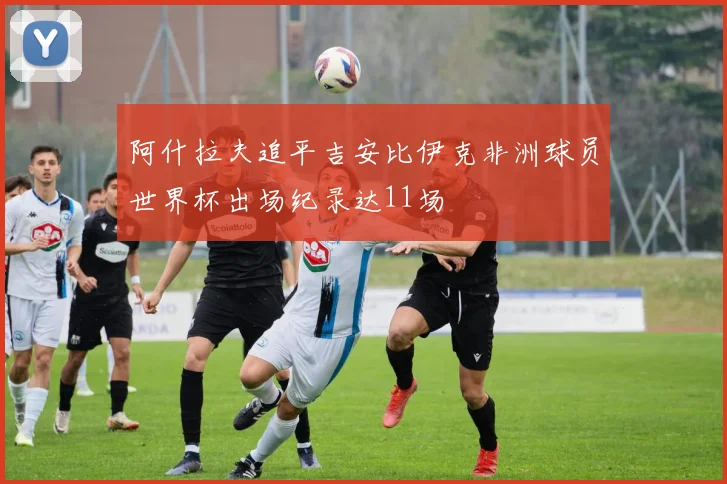 阿什拉夫追平吉安比伊克非洲球员世界杯出场纪录达11场