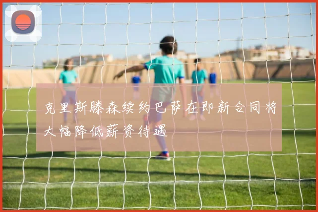 克里斯滕森续约巴萨在即新合同将大幅降低薪资待遇