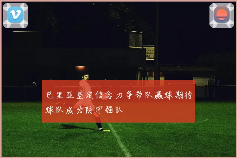 巴里亚坚定信念力争带队赢球期待球队成为防守强队
