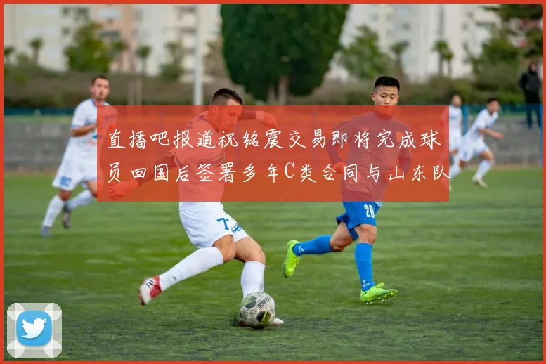 直播吧报道祝铭震交易即将完成球员回国后签署多年C类合同与山东队续约