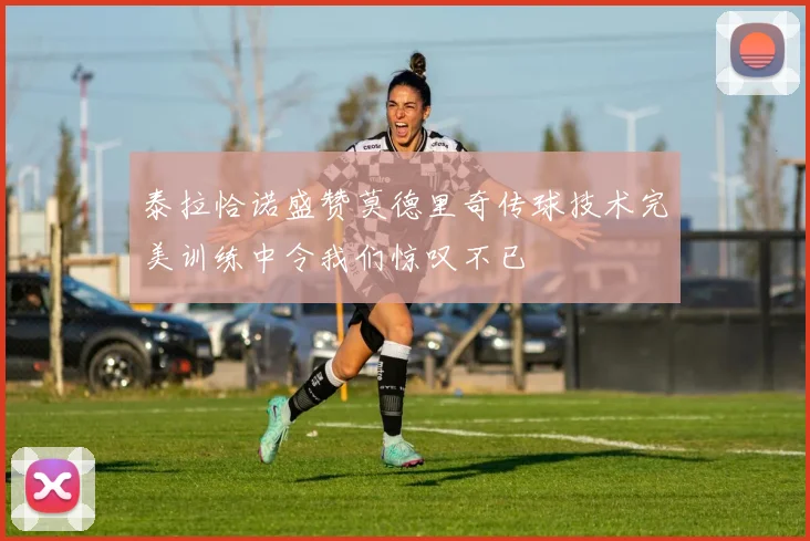 泰拉恰诺盛赞莫德里奇传球技术完美训练中令我们惊叹不已
