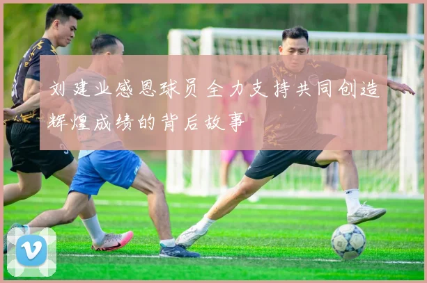 刘建业感恩球员全力支持共同创造辉煌成绩的背后故事