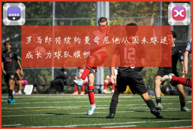 罗马即将续约曼奇尼他从国米球迷成长为球队旗帜