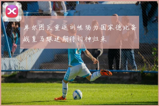 库尔图瓦重返训练场为国家德比备战皇马球迷期待门神归来