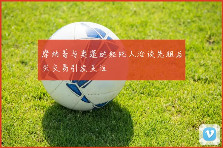 摩纳哥与奥蓬达经纪人洽谈先租后买交易引发关注