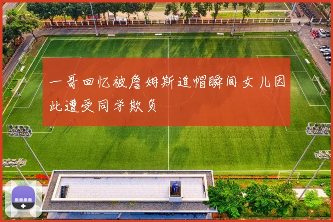 一哥回忆被詹姆斯追帽瞬间女儿因此遭受同学欺负