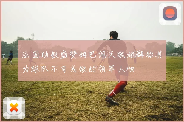 法国助教盛赞姆巴佩天赋超群称其为球队不可或缺的领军人物