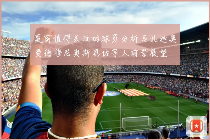 夏窗值得关注的球员分析马扎迪奥曼德穆尼奥斯恩佐等人前景展望