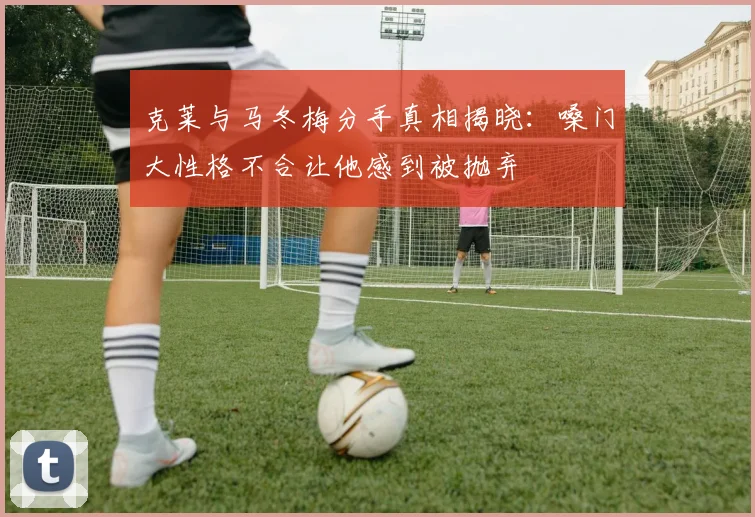 克莱与马冬梅分手真相揭晓：嗓门大性格不合让他感到被抛弃