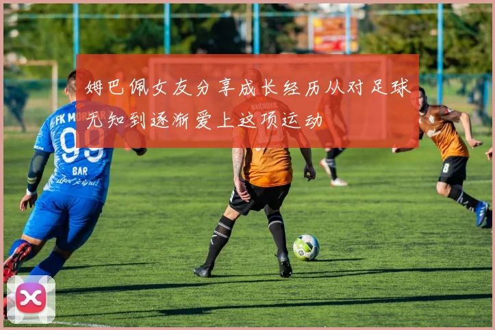 姆巴佩女友分享成长经历从对足球无知到逐渐爱上这项运动